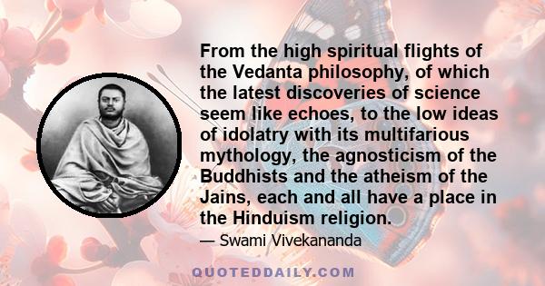 From the high spiritual flights of the Vedanta philosophy, of which the latest discoveries of science seem like echoes, to the low ideas of idolatry with its multifarious mythology, the agnosticism of the Buddhists and