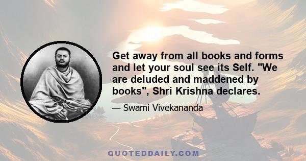 Get away from all books and forms and let your soul see its Self. We are deluded and maddened by books, Shri Krishna declares.