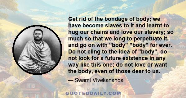 Get rid of the bondage of body; we have become slaves to it and learnt to hug our chains and love our slavery; so much so that we long to perpetuate it, and go on with body body for ever. Do not cling to the idea of