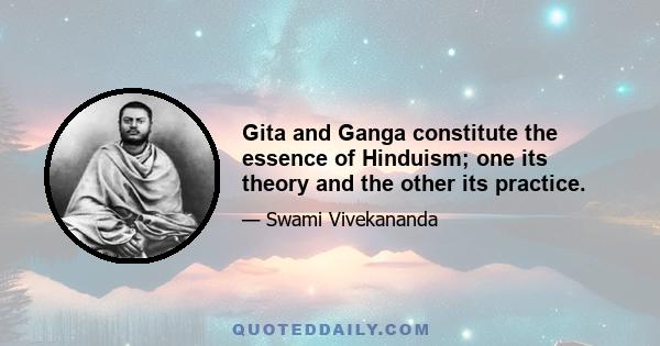 Gita and Ganga constitute the essence of Hinduism; one its theory and the other its practice.