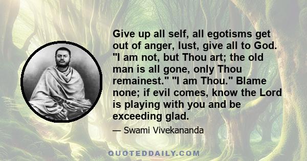 Give up all self, all egotisms get out of anger, lust, give all to God. I am not, but Thou art; the old man is all gone, only Thou remainest. I am Thou. Blame none; if evil comes, know the Lord is playing with you and