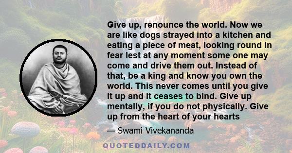 Give up, renounce the world. Now we are like dogs strayed into a kitchen and eating a piece of meat, looking round in fear lest at any moment some one may come and drive them out. Instead of that, be a king and know you 