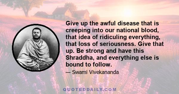 Give up the awful disease that is creeping into our national blood, that idea of ridiculing everything, that loss of seriousness. Give that up. Be strong and have this Shraddha, and everything else is bound to follow.