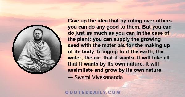 Give up the idea that by ruling over others you can do any good to them. But you can do just as much as you can in the case of the plant: you can supply the growing seed with the materials for the making up of its body, 