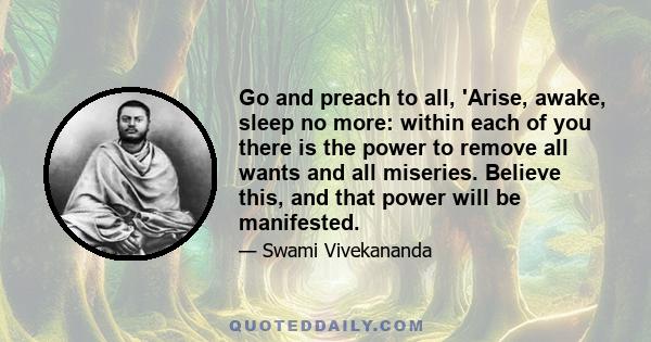 Go and preach to all, 'Arise, awake, sleep no more: within each of you there is the power to remove all wants and all miseries. Believe this, and that power will be manifested.