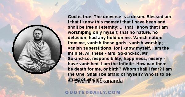 God is true. The universe is a dream. Blessed am I that I know this moment that I have been and shall be free all eternity; ... that I know that I am worshiping only myself; that no nature, no delusion, had any hold on