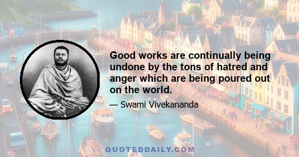 Good works are continually being undone by the tons of hatred and anger which are being poured out on the world.