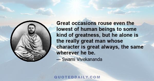 Great occasions rouse even the lowest of human beings to some kind of greatness, but he alone is the really great man whose character is great always, the same wherever he be.