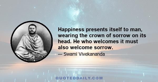 Happiness presents itself to man, wearing the crown of sorrow on its head. He who welcomes it must also welcome sorrow.