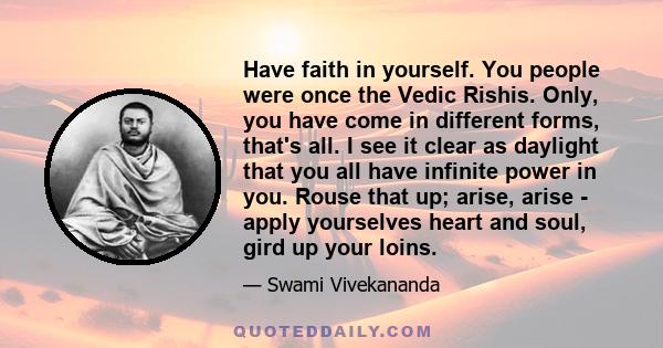 Have faith in yourself. You people were once the Vedic Rishis. Only, you have come in different forms, that's all. I see it clear as daylight that you all have infinite power in you. Rouse that up; arise, arise - apply