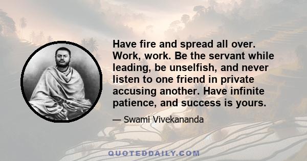 Have fire and spread all over. Work, work. Be the servant while leading, be unselfish, and never listen to one friend in private accusing another. Have infinite patience, and success is yours.