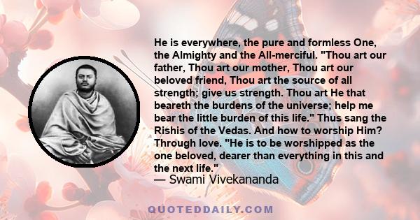 He is everywhere, the pure and formless One, the Almighty and the All-merciful. Thou art our father, Thou art our mother, Thou art our beloved friend, Thou art the source of all strength; give us strength. Thou art He