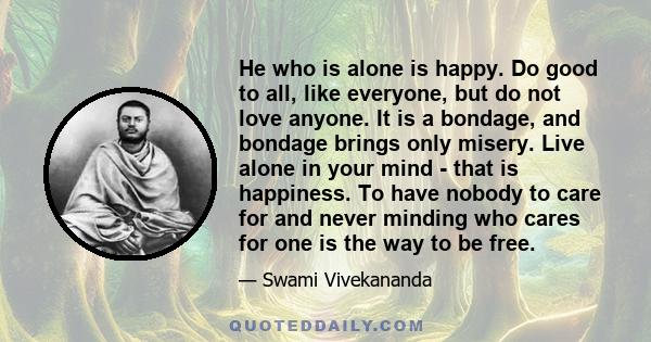 He who is alone is happy. Do good to all, like everyone, but do not love anyone. It is a bondage, and bondage brings only misery. Live alone in your mind - that is happiness. To have nobody to care for and never minding 