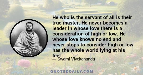 He who is the servant of all is their true master. He never becomes a leader in whose love there is a consideration of high or low. He whose love knows no end and never stops to consider high or low has the whole world