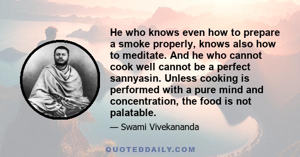 He who knows even how to prepare a smoke properly, knows also how to meditate. And he who cannot cook well cannot be a perfect sannyasin. Unless cooking is performed with a pure mind and concentration, the food is not