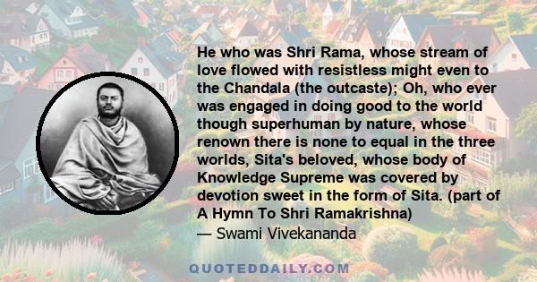 He who was Shri Rama, whose stream of love flowed with resistless might even to the Chandala (the outcaste); Oh, who ever was engaged in doing good to the world though superhuman by nature, whose renown there is none to 