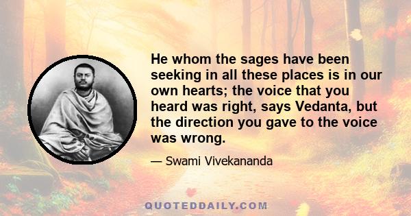 He whom the sages have been seeking in all these places is in our own hearts; the voice that you heard was right, says Vedanta, but the direction you gave to the voice was wrong.