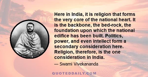 Here in India, it is religion that forms the very core of the national heart. It is the backbone, the bed-rock, the foundation upon which the national edifice has been built. Politics, power, and even intellect form a