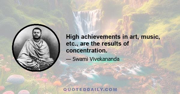 High achievements in art, music, etc., are the results of concentration.