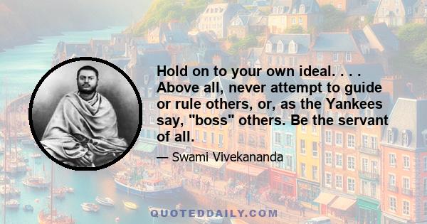 Hold on to your own ideal. . . . Above all, never attempt to guide or rule others, or, as the Yankees say, boss others. Be the servant of all.