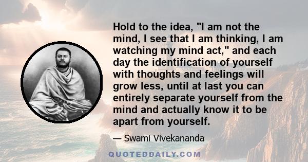 Hold to the idea, I am not the mind, I see that I am thinking, I am watching my mind act, and each day the identification of yourself with thoughts and feelings will grow less, until at last you can entirely separate