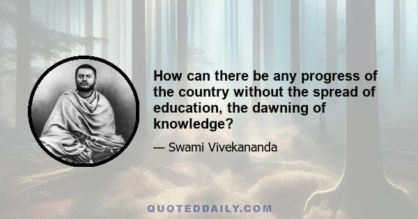 How can there be any progress of the country without the spread of education, the dawning of knowledge?