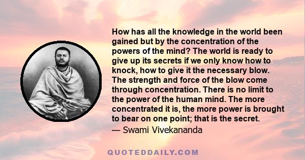 How has all the knowledge in the world been gained but by the concentration of the powers of the mind? The world is ready to give up its secrets if we only know how to knock, how to give it the necessary blow. The