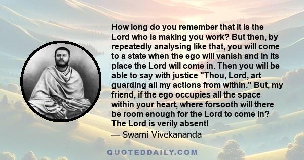 How long do you remember that it is the Lord who is making you work? But then, by repeatedly analysing like that, you will come to a state when the ego will vanish and in its place the Lord will come in. Then you will