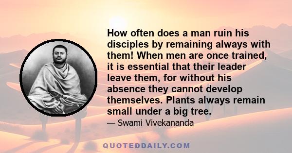 How often does a man ruin his disciples by remaining always with them! When men are once trained, it is essential that their leader leave them, for without his absence they cannot develop themselves. Plants always