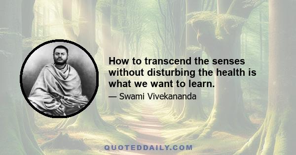 How to transcend the senses without disturbing the health is what we want to learn.