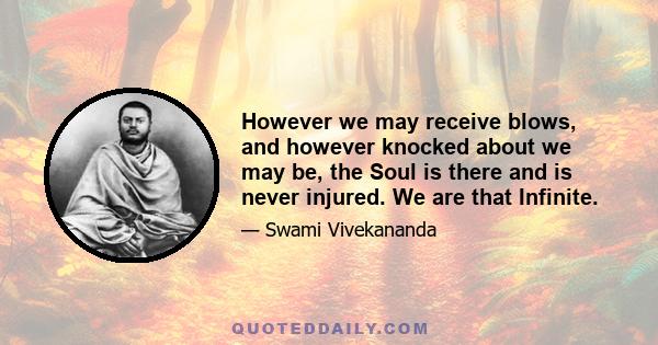 However we may receive blows, and however knocked about we may be, the Soul is there and is never injured. We are that Infinite.