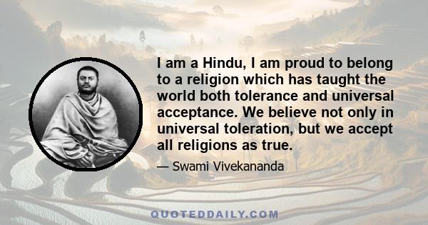 I am a Hindu, I am proud to belong to a religion which has taught the world both tolerance and universal acceptance. We believe not only in universal toleration, but we accept all religions as true.