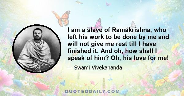 I am a slave of Ramakrishna, who left his work to be done by me and will not give me rest till I have finished it. And oh, how shall I speak of him? Oh, his love for me!