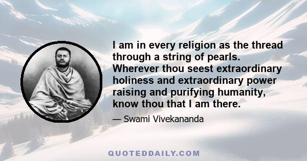 I am in every religion as the thread through a string of pearls. Wherever thou seest extraordinary holiness and extraordinary power raising and purifying humanity, know thou that I am there.