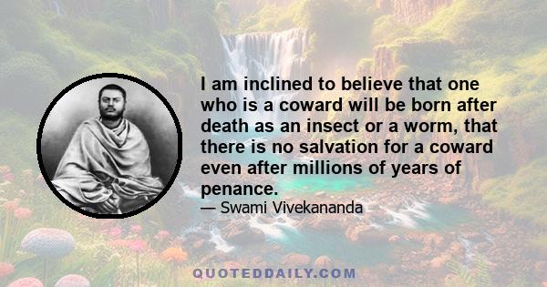 I am inclined to believe that one who is a coward will be born after death as an insect or a worm, that there is no salvation for a coward even after millions of years of penance.