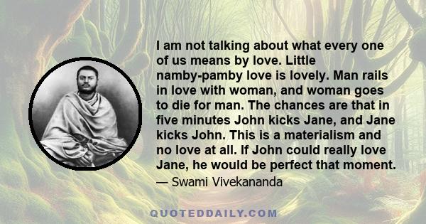 I am not talking about what every one of us means by love. Little namby-pamby love is lovely. Man rails in love with woman, and woman goes to die for man. The chances are that in five minutes John kicks Jane, and Jane