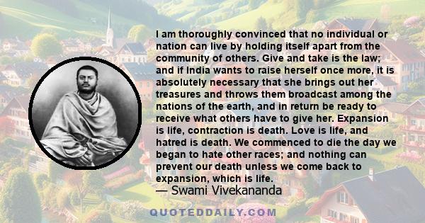 I am thoroughly convinced that no individual or nation can live by holding itself apart from the community of others. Give and take is the law; and if India wants to raise herself once more, it is absolutely necessary