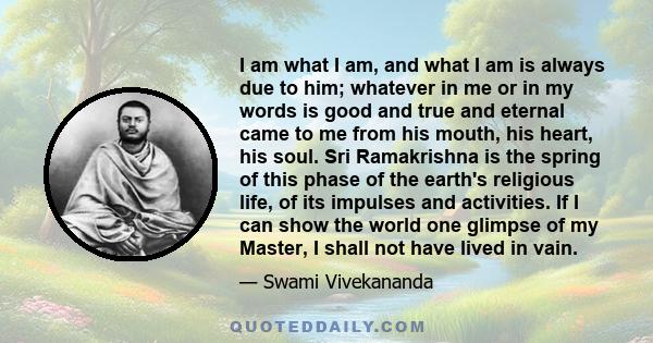 I am what I am, and what I am is always due to him; whatever in me or in my words is good and true and eternal came to me from his mouth, his heart, his soul. Sri Ramakrishna is the spring of this phase of the earth's