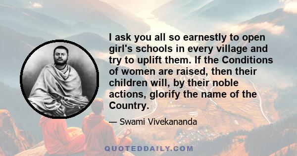 I ask you all so earnestly to open girl's schools in every village and try to uplift them. If the Conditions of women are raised, then their children will, by their noble actions, glorify the name of the Country.