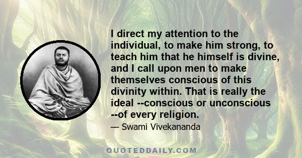 I direct my attention to the individual, to make him strong, to teach him that he himself is divine, and I call upon men to make themselves conscious of this divinity within. That is really the ideal --conscious or