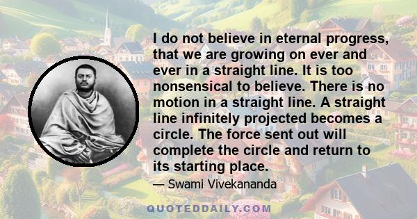 I do not believe in eternal progress, that we are growing on ever and ever in a straight line. It is too nonsensical to believe. There is no motion in a straight line. A straight line infinitely projected becomes a