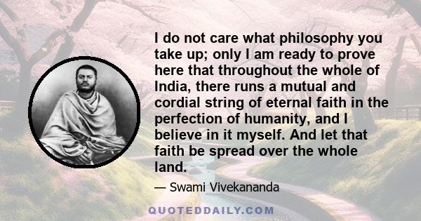 I do not care what philosophy you take up; only I am ready to prove here that throughout the whole of India, there runs a mutual and cordial string of eternal faith in the perfection of humanity, and I believe in it