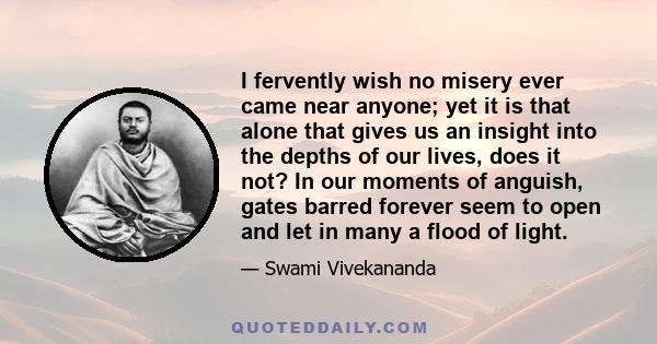 I fervently wish no misery ever came near anyone; yet it is that alone that gives us an insight into the depths of our lives, does it not? In our moments of anguish, gates barred forever seem to open and let in many a