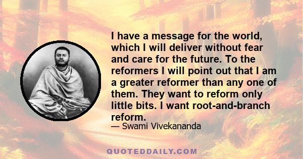 I have a message for the world, which I will deliver without fear and care for the future. To the reformers I will point out that I am a greater reformer than any one of them. They want to reform only little bits. I