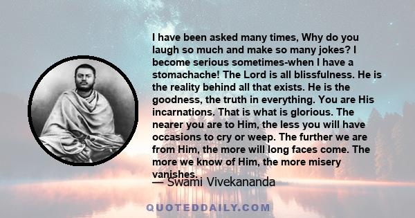 I have been asked many times, Why do you laugh so much and make so many jokes? I become serious sometimes-when I have a stomachache! The Lord is all blissfulness. He is the reality behind all that exists. He is the