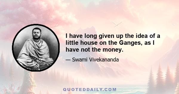 I have long given up the idea of a little house on the Ganges, as I have not the money.