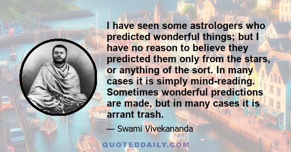 I have seen some astrologers who predicted wonderful things; but I have no reason to believe they predicted them only from the stars, or anything of the sort. In many cases it is simply mind-reading. Sometimes wonderful 