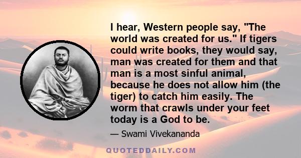 I hear, Western people say, The world was created for us. If tigers could write books, they would say, man was created for them and that man is a most sinful animal, because he does not allow him (the tiger) to catch