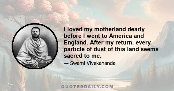 I loved my motherland dearly before I went to America and England. After my return, every particle of dust of this land seems sacred to me.