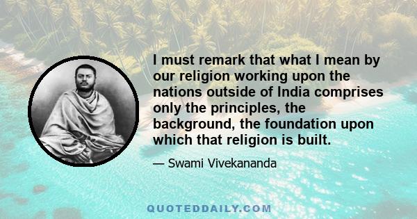 I must remark that what I mean by our religion working upon the nations outside of India comprises only the principles, the background, the foundation upon which that religion is built.